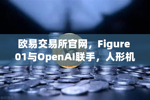 欧易交易所官网，Figure 01与OpenAI联手，人形机器人对话能力惊艳全球