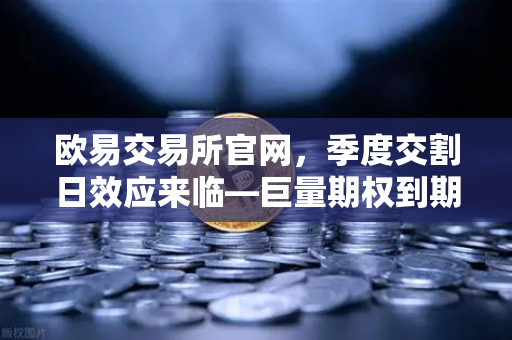 欧易交易所官网，季度交割日效应来临—巨量期权到期或引爆市场波动