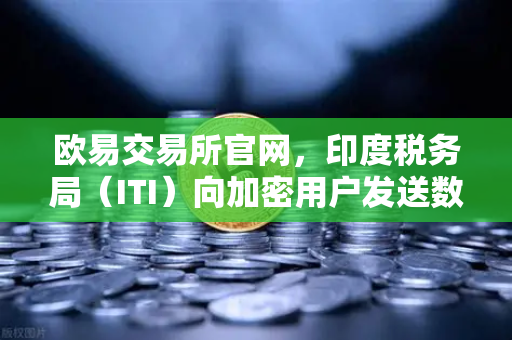欧易交易所官网，印度税务局（ITI）向加密用户发送数万封欠税通知函，全球监管信号再升级