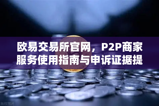 欧易交易所官网，P2P商家服务使用指南与申诉证据提交全攻略