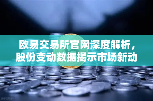 欧易交易所官网深度解析，股份变动数据揭示市场新动向