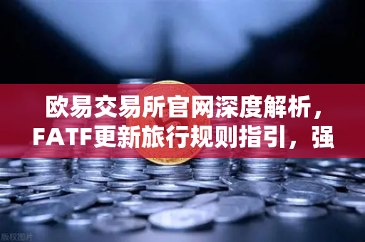 欧易交易所官网深度解析，FATF更新旅行规则指引，强调VASP需共享受益所有人信息