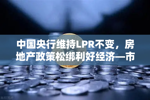 中国央行维持LPR不变，房地产政策松绑利好经济—市场迎来稳健新格局