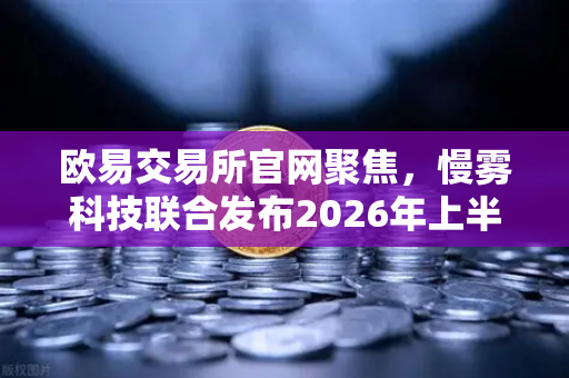 欧易交易所官网聚焦，慢雾科技联合发布2026年上半年区块链安全威胁报告深度解读