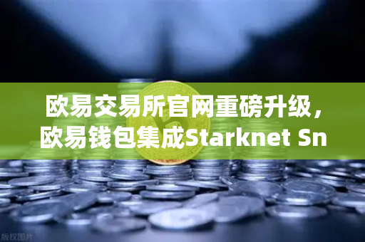 欧易交易所官网重磅升级，欧易钱包集成Starknet Snap，开启STRK代币管理与交互新纪元
