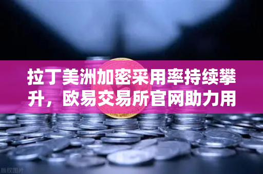 拉丁美洲加密采用率持续攀升，欧易交易所官网助力用户对抗本国货币贬值