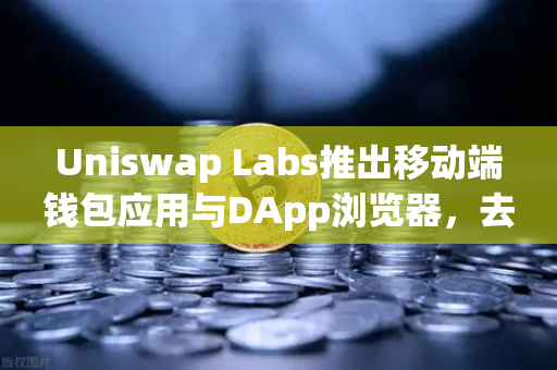 Uniswap Labs推出移动端钱包应用与DApp浏览器，去中心化金融的新里程碑