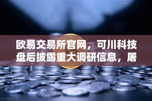 欧易交易所官网，可川科技盘后披露重大调研信息，屠文斌5月9日现场参观引关注