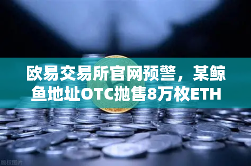 欧易交易所官网预警，某鲸鱼地址OTC抛售8万枚ETH，市场或将迎来剧烈波动？