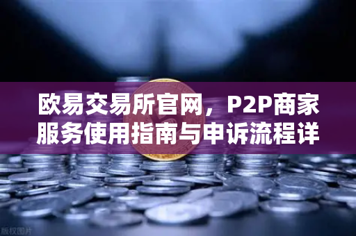 欧易交易所官网，P2P商家服务使用指南与申诉流程详解