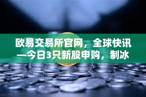 欧易交易所官网，全球快讯—今日3只新股申购，制冰机龙头迎来投资新机遇
