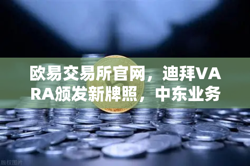 欧易交易所官网，迪拜VARA颁发新牌照，中东业务版图加速扩张
