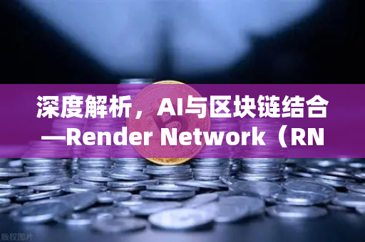 深度解析，AI与区块链结合—Render Network（RNDR）如何成为AI算力龙头