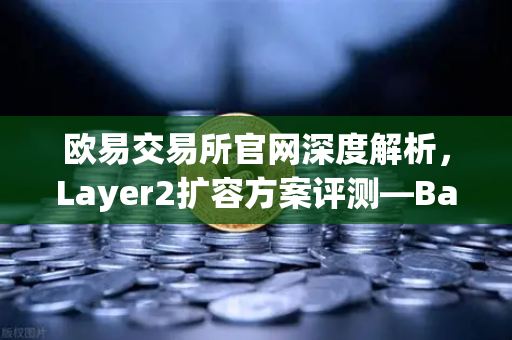 欧易交易所官网深度解析，Layer2扩容方案评测—Base链凭借Coinbase背景快速崛起