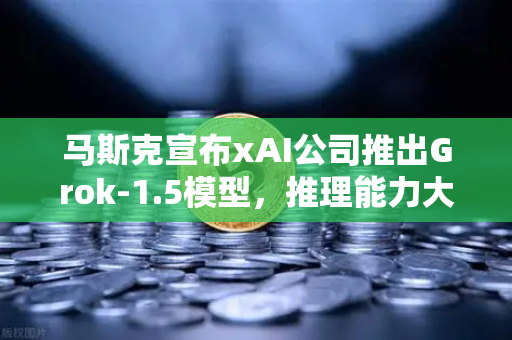 马斯克宣布xAI公司推出Grok-1.5模型，推理能力大幅提升，AI市场迎来新变革