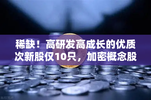 稀缺！高研发高成长的优质次新股仅10只，加密概念股名单出炉