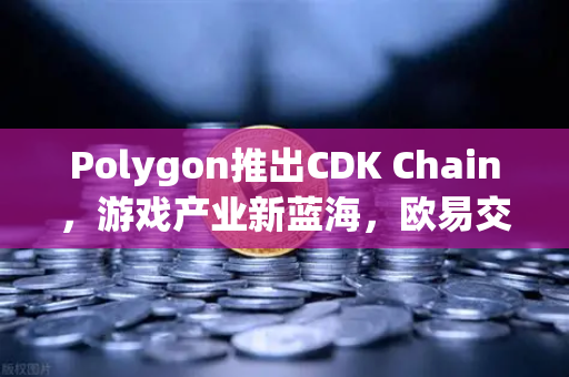 Polygon推出CDK Chain，游戏产业新蓝海，欧易交易所助力开发者布局未来