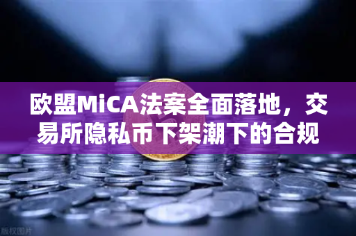 欧盟MiCA法案全面落地，交易所隐私币下架潮下的合规生存法则