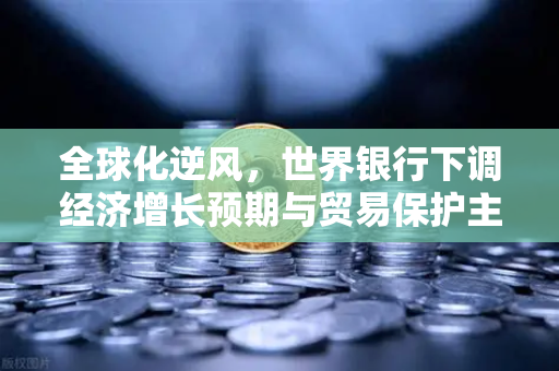 全球化逆风，世界银行下调经济增长预期与贸易保护主义对加密市场的深远影响