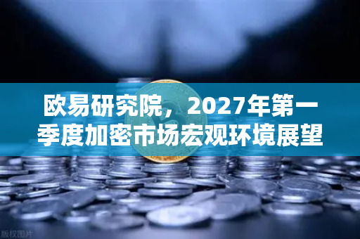 欧易研究院，2027年第一季度加密市场宏观环境展望—在变革中寻找确定性