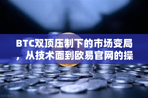 BTC双顶压制下的市场变局，从技术面到欧易官网的操作策略深度解析