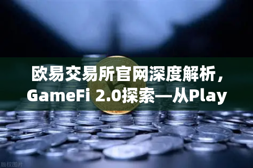 欧易交易所官网深度解析，GameFi 2.0探索—从Play-to-Earn转向可持续的游戏经济