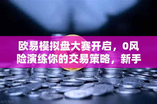 欧易模拟盘大赛开启，0风险演练你的交易策略，新手进阶必备