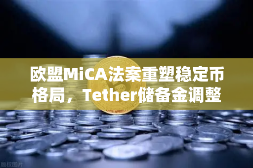欧盟MiCA法案重塑稳定币格局，Tether储备金调整如何影响加密市场？