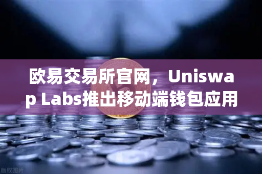 欧易交易所官网，Uniswap Labs推出移动端钱包应用，内置DApp浏览器引领去中心化金融新体验
