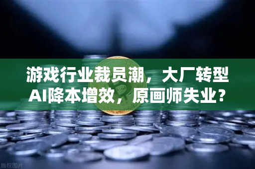 游戏行业裁员潮，大厂转型AI降本增效，原画师失业？欧易交易所官网深度解读