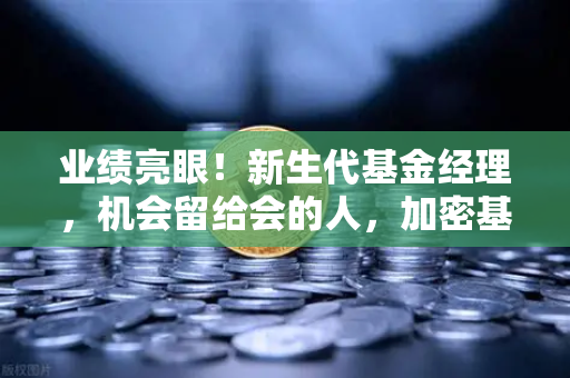 业绩亮眼！新生代基金经理，机会留给会的人，加密基金表现如何