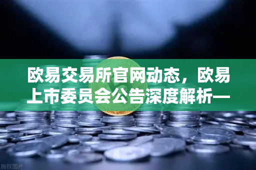 欧易交易所官网动态，欧易上市委员会公告深度解析—关于下架部分流动性差的现货交易对