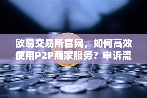 欧易交易所官网，如何高效使用P2P商家服务？申诉流程与注意事项全解析