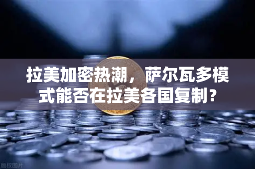 拉美加密热潮，萨尔瓦多模式能否在拉美各国复制？