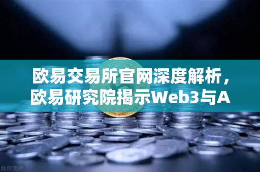 欧易交易所官网深度解析，欧易研究院揭示Web3与AI融合的五种可能性与挑战