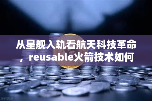 从星舰入轨看航天科技革命，reusable火箭技术如何重塑未来投资逻辑
