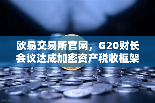 欧易交易所官网，G20财长会议达成加密资产税收框架共识，全球监管迈入新阶段