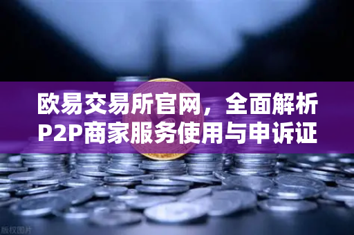 欧易交易所官网，全面解析P2P商家服务使用与申诉证据提交指南