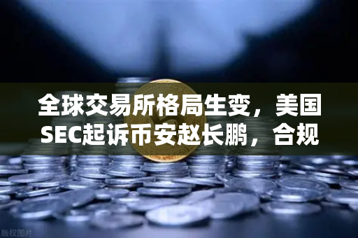 全球交易所格局生变，美国SEC起诉币安赵长鹏，合规性成行业分水岭