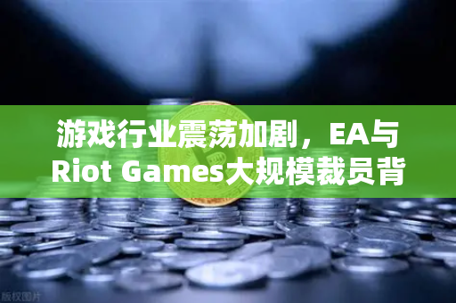 游戏行业震荡加剧，EA与Riot Games大规模裁员背后的深层逻辑与未来走向