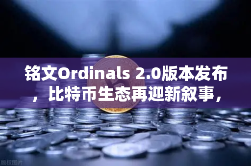 铭文Ordinals 2.0版本发布，比特币生态再迎新叙事，从数字收藏到金融基础设施的跃迁