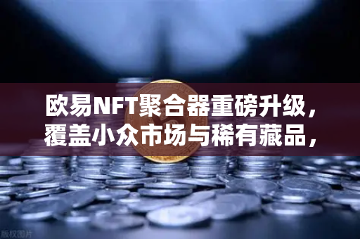 欧易NFT聚合器重磅升级，覆盖小众市场与稀有藏品，开启多元收藏新纪元
