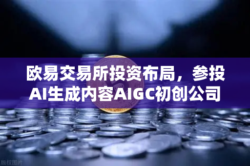 欧易交易所投资布局，参投AI生成内容AIGC初创公司，抢占Web3+AI赛道先机