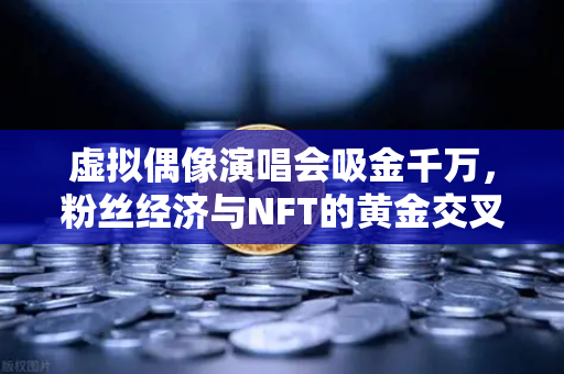 虚拟偶像演唱会吸金千万，粉丝经济与NFT的黄金交叉时代