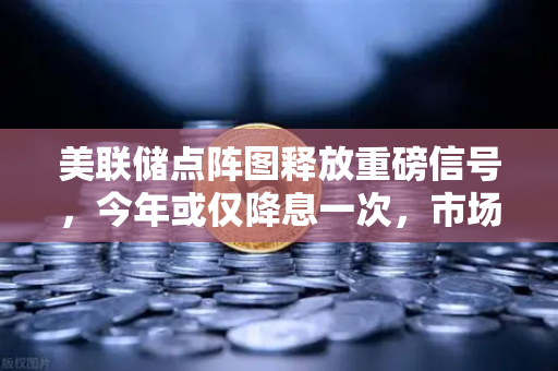 美联储点阵图释放重磅信号，今年或仅降息一次，市场预期迅速降温