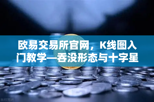 欧易交易所官网，K线图入门教学—吞没形态与十字星的实战意义