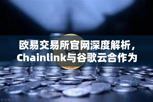 欧易交易所官网深度解析，Chainlink与谷歌云合作为智能合约注入新动能