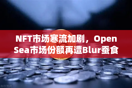 NFT市场寒流加剧，OpenSea市场份额再遭Blur蚕食，欧易交易所布局新赛道