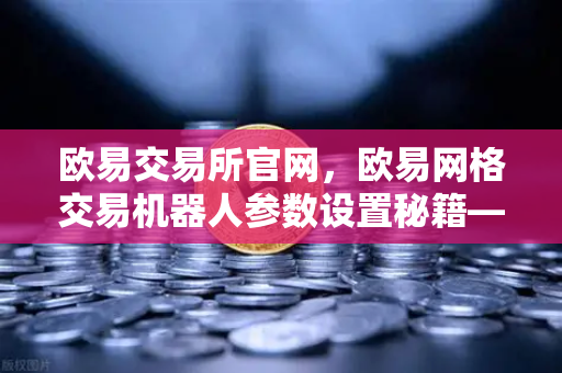 欧易交易所官网，欧易网格交易机器人参数设置秘籍—震荡行情自动套利