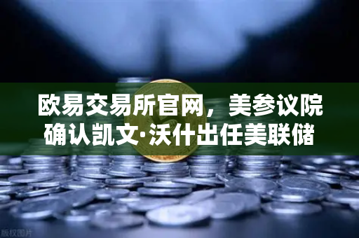 欧易交易所官网，美参议院确认凯文·沃什出任美联储理事，鹰派人物将如何影响降息预期？